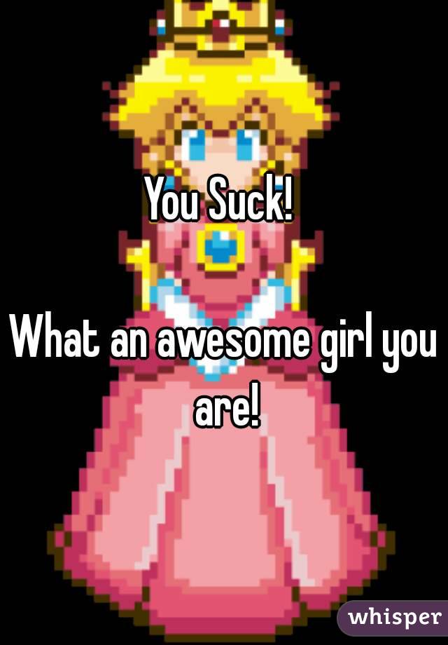 You Suck! 

What an awesome girl you are!