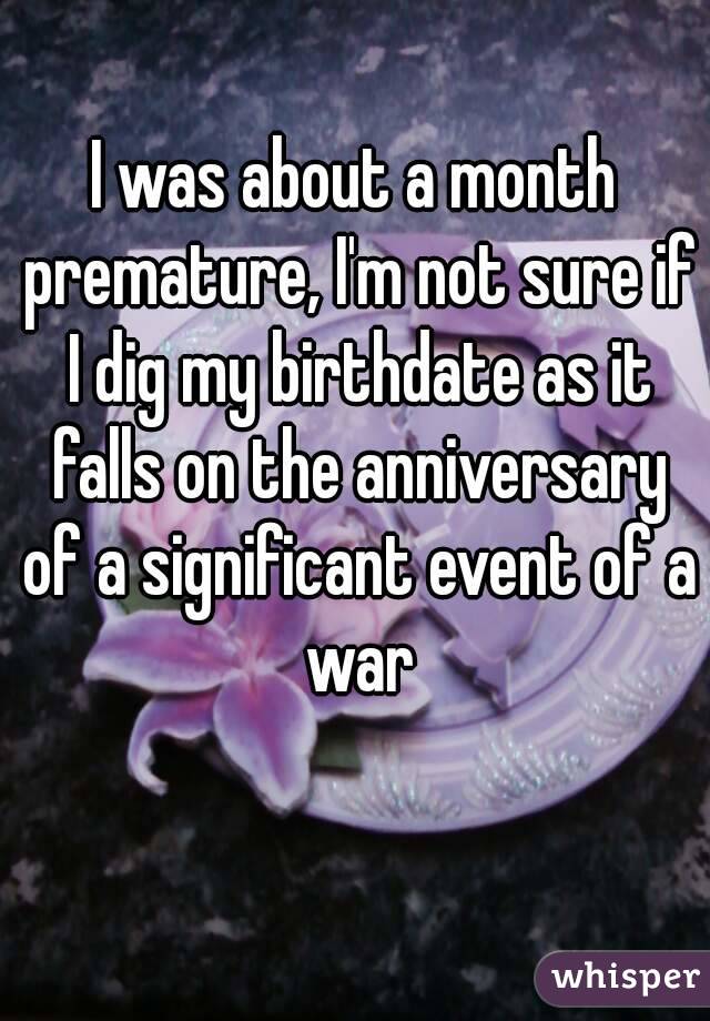 I was about a month premature, I'm not sure if I dig my birthdate as it falls on the anniversary of a significant event of a war