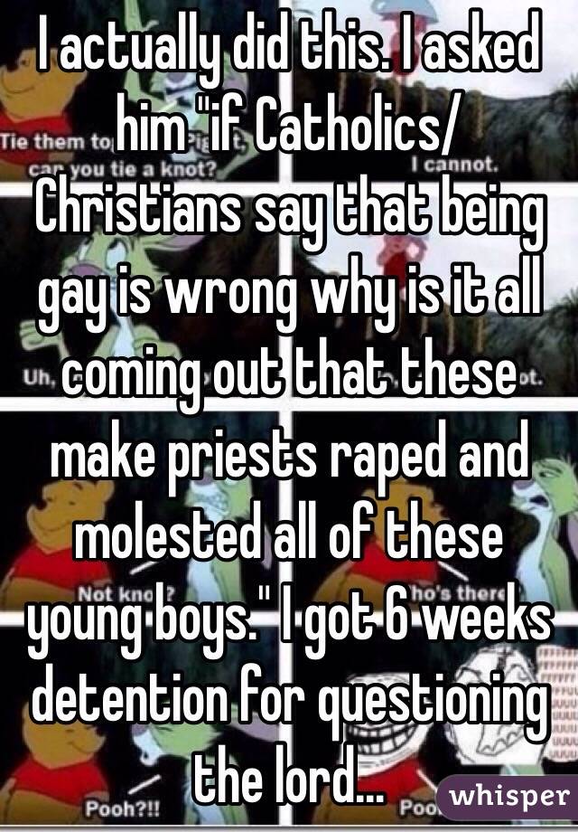 I actually did this. I asked him "if Catholics/Christians say that being gay is wrong why is it all coming out that these make priests raped and molested all of these young boys." I got 6 weeks detention for questioning the lord... 