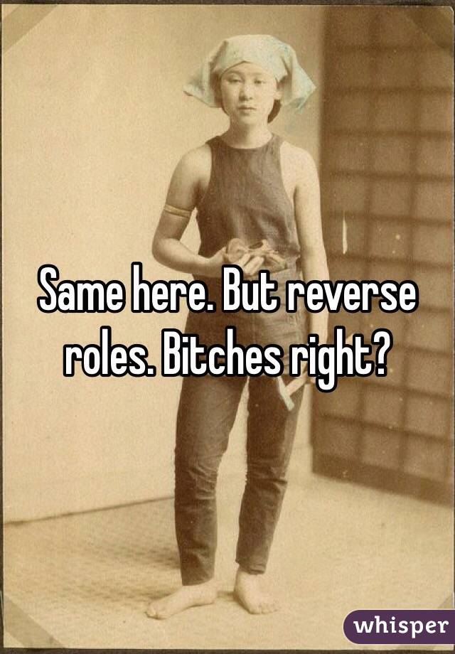 Same here. But reverse roles. Bitches right?