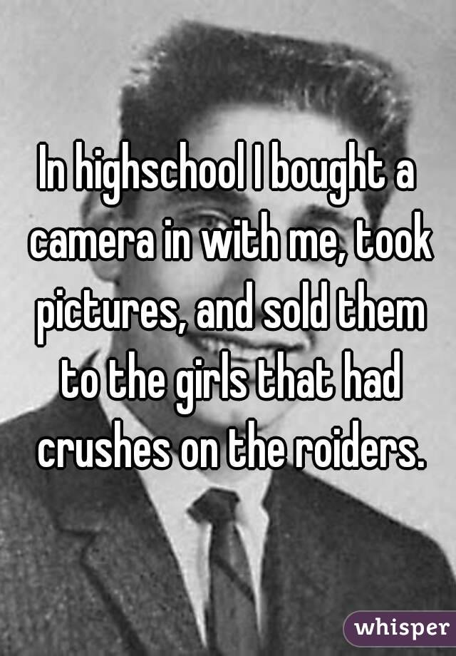 In highschool I bought a camera in with me, took pictures, and sold them to the girls that had crushes on the roiders.
