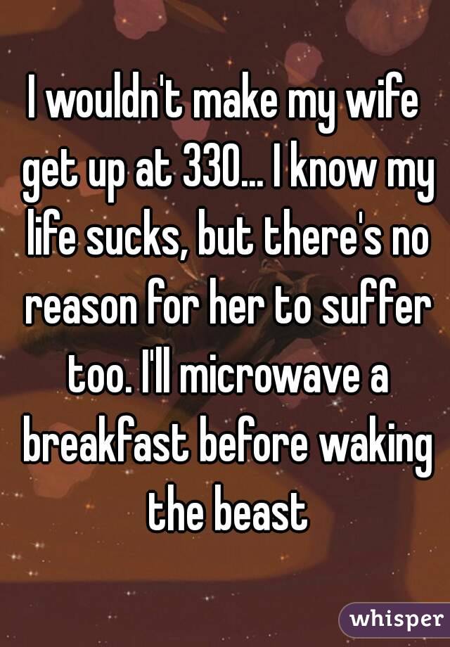 I wouldn't make my wife get up at 330... I know my life sucks, but there's no reason for her to suffer too. I'll microwave a breakfast before waking the beast