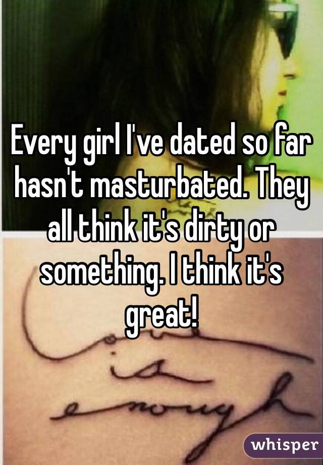 Every girl I've dated so far hasn't masturbated. They all think it's dirty or something. I think it's great!