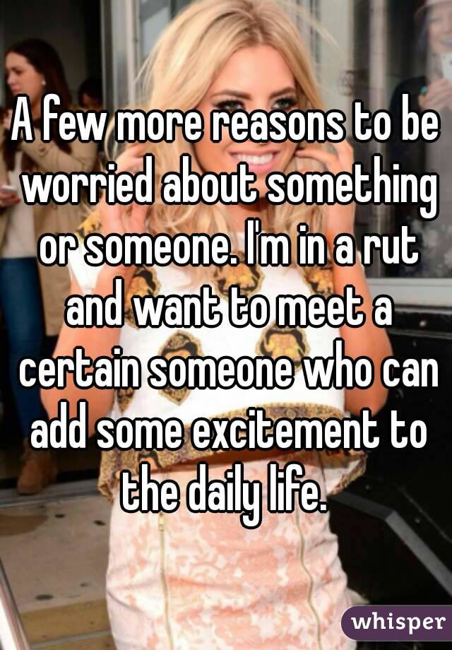 A few more reasons to be worried about something or someone. I'm in a rut and want to meet a certain someone who can add some excitement to the daily life. 