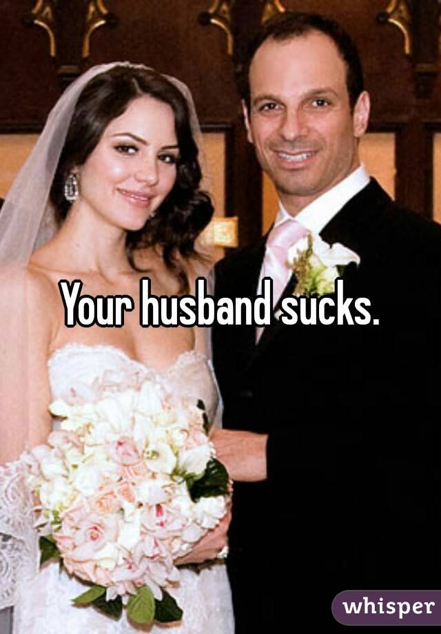 Your husband sucks.