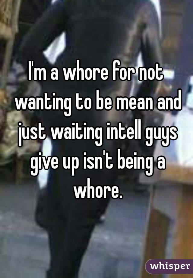 I'm a whore for not wanting to be mean and just waiting intell guys give up isn't being a whore.