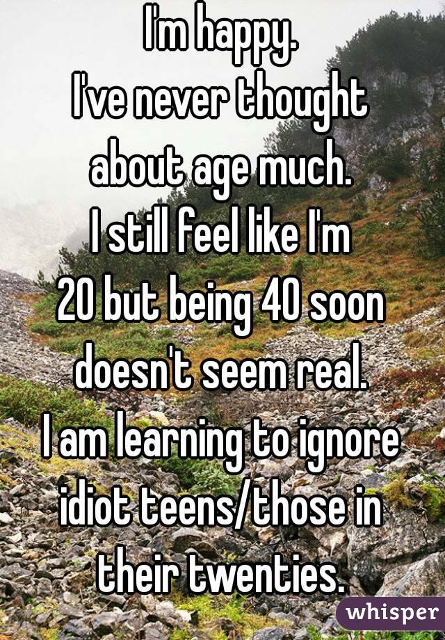 I'm happy.
I've never thought
about age much.
I still feel like I'm
20 but being 40 soon
doesn't seem real.
I am learning to ignore
idiot teens/those in
their twenties.
