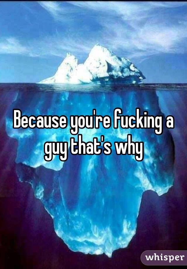 Because you're fucking a guy that's why