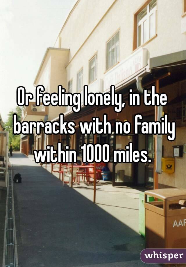 Or feeling lonely, in the barracks with no family within 1000 miles. 