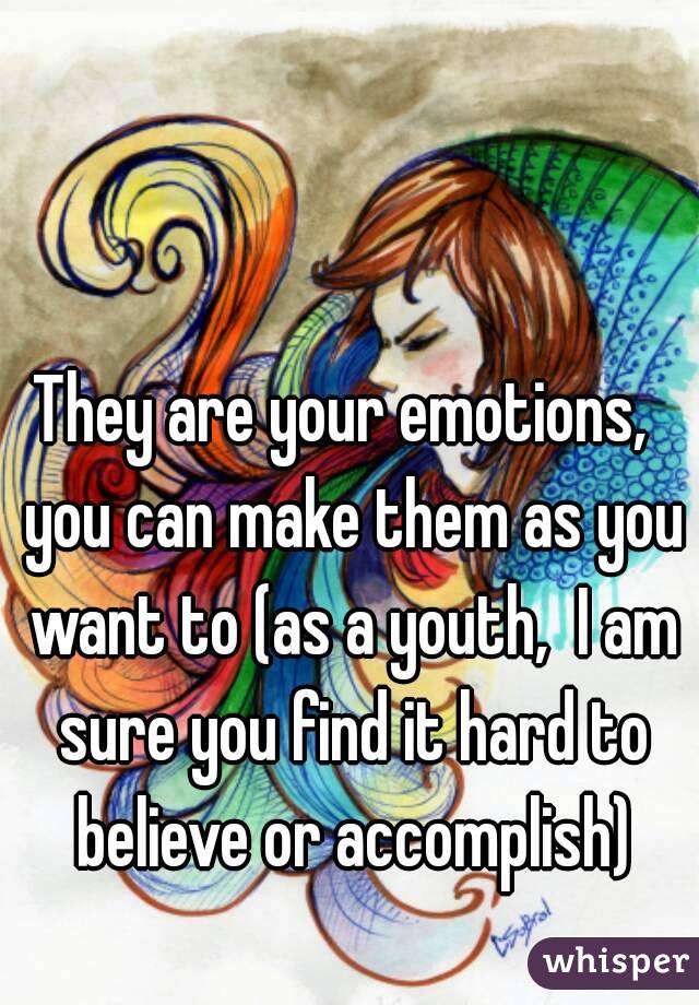 They are your emotions,  you can make them as you want to (as a youth,  I am sure you find it hard to believe or accomplish)