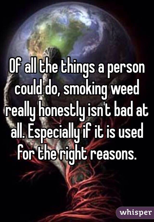 Of all the things a person could do, smoking weed really honestly isn't bad at all. Especially if it is used for the right reasons.