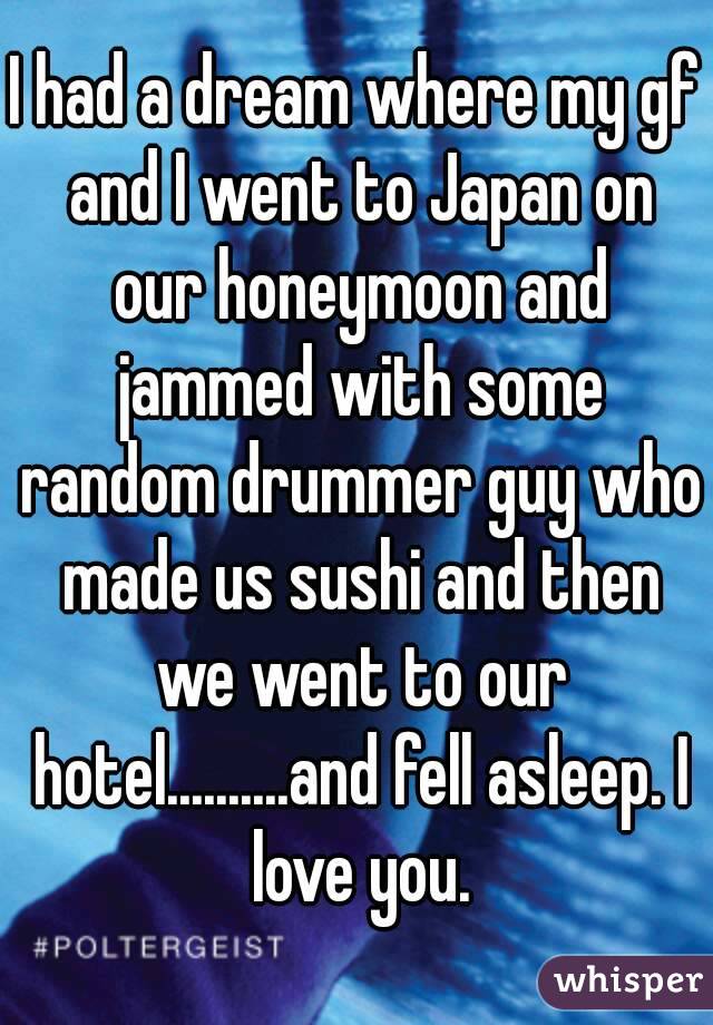 I had a dream where my gf and I went to Japan on our honeymoon and jammed with some random drummer guy who made us sushi and then we went to our hotel..........and fell asleep. I love you.