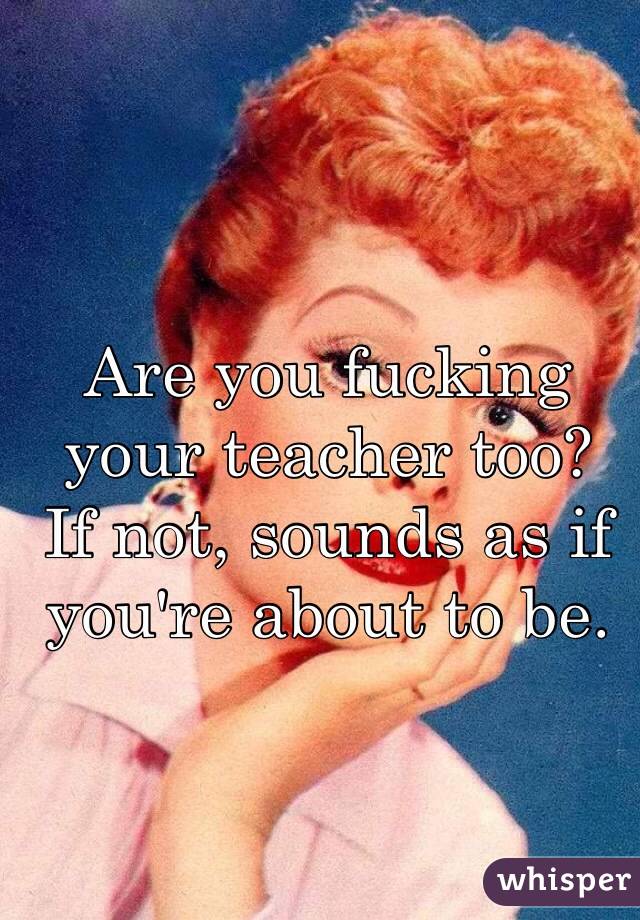 Are you fucking your teacher too?
If not, sounds as if you're about to be.