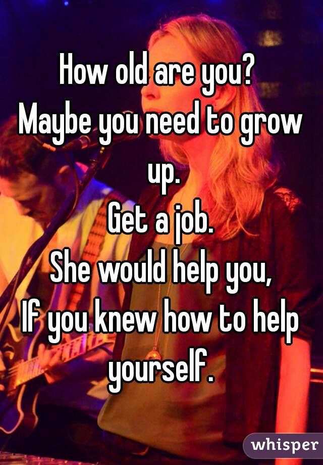 How old are you? 
Maybe you need to grow up.
Get a job.
She would help you,
If you knew how to help yourself. 