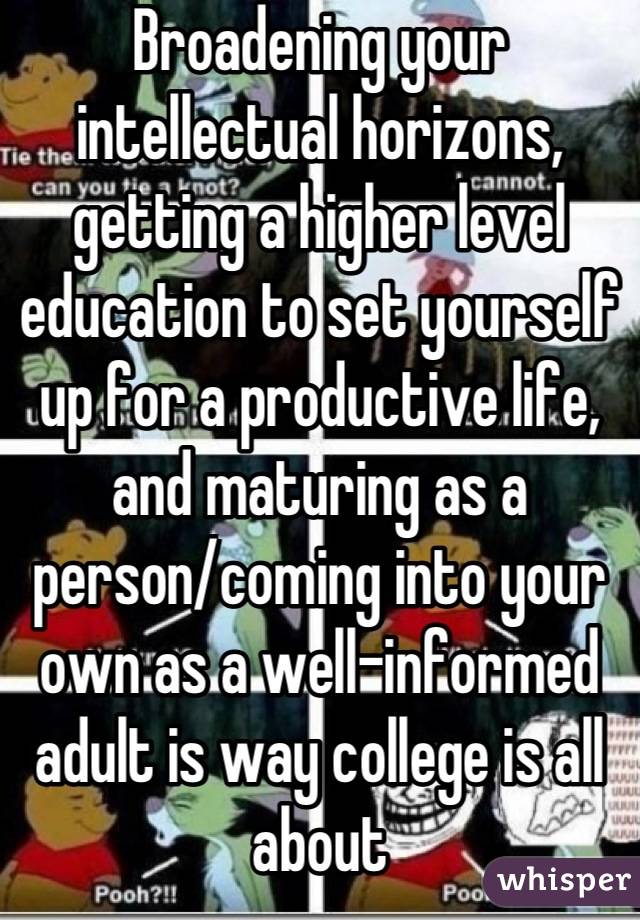 Broadening your intellectual horizons, getting a higher level education to set yourself up for a productive life, and maturing as a person/coming into your own as a well-informed adult is way college is all about
