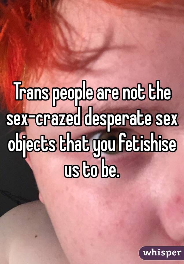 Trans people are not the sex-crazed desperate sex objects that you fetishise us to be. 
