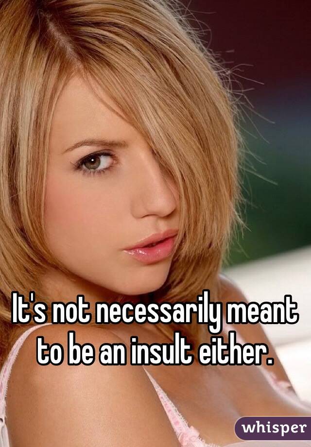 It's not necessarily meant to be an insult either.