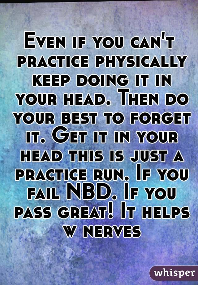 Even if you can't practice physically keep doing it in your head. Then do your best to forget it. Get it in your head this is just a practice run. If you fail NBD. If you pass great! It helps w nerves