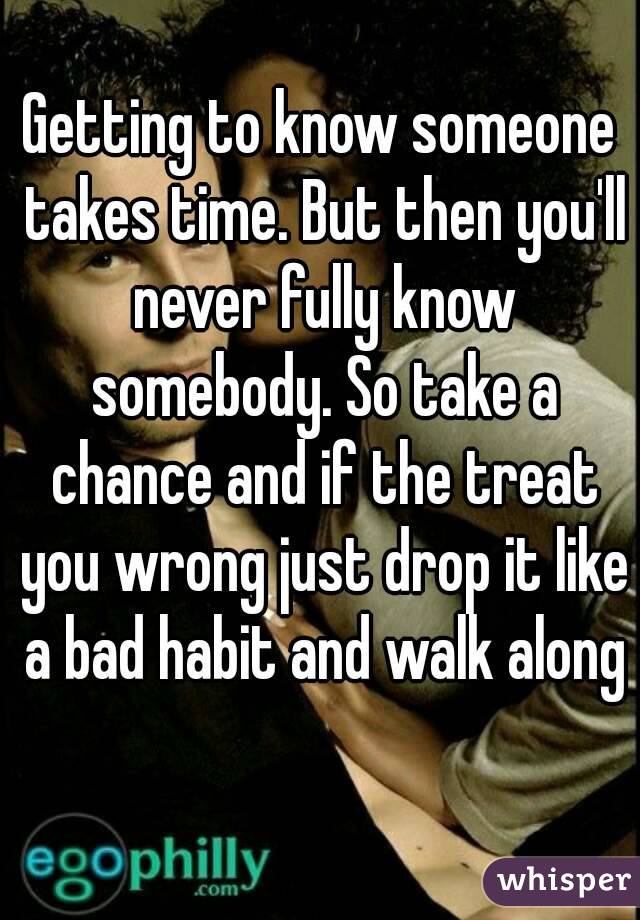Getting to know someone takes time. But then you'll never fully know somebody. So take a chance and if the treat you wrong just drop it like a bad habit and walk along 