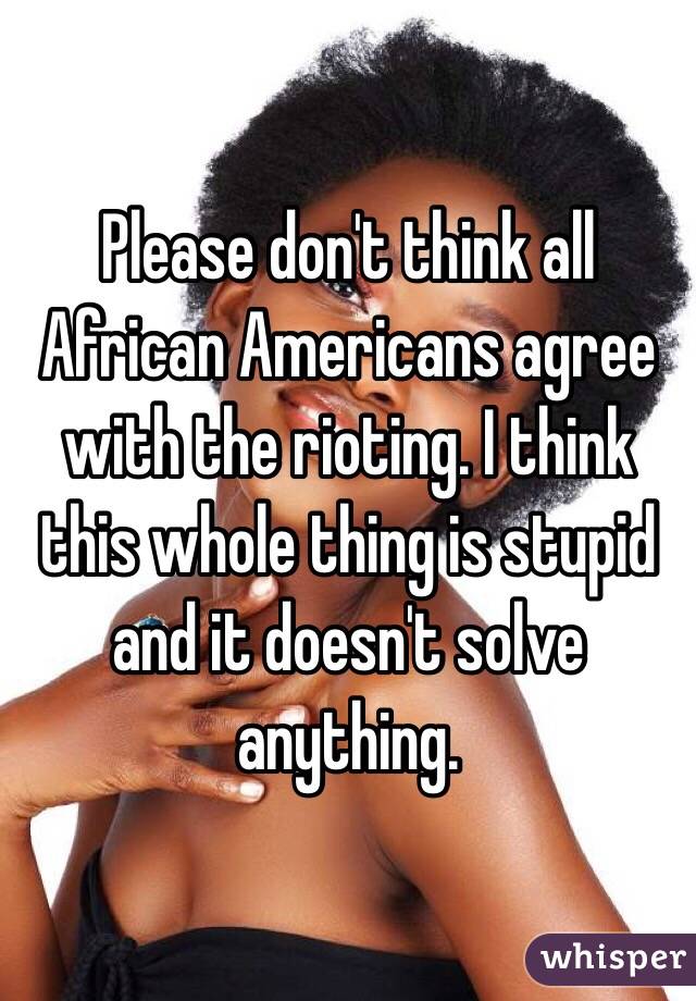 Please don't think all African Americans agree with the rioting. I think this whole thing is stupid and it doesn't solve anything. 