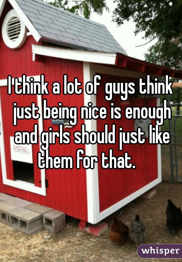 I think a lot of guys think just being nice is enough and girls should just like them for that.   