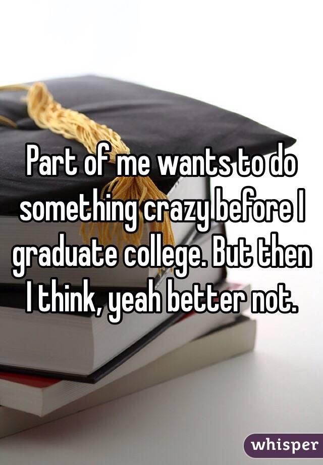 Part of me wants to do something crazy before I graduate college. But then I think, yeah better not. 