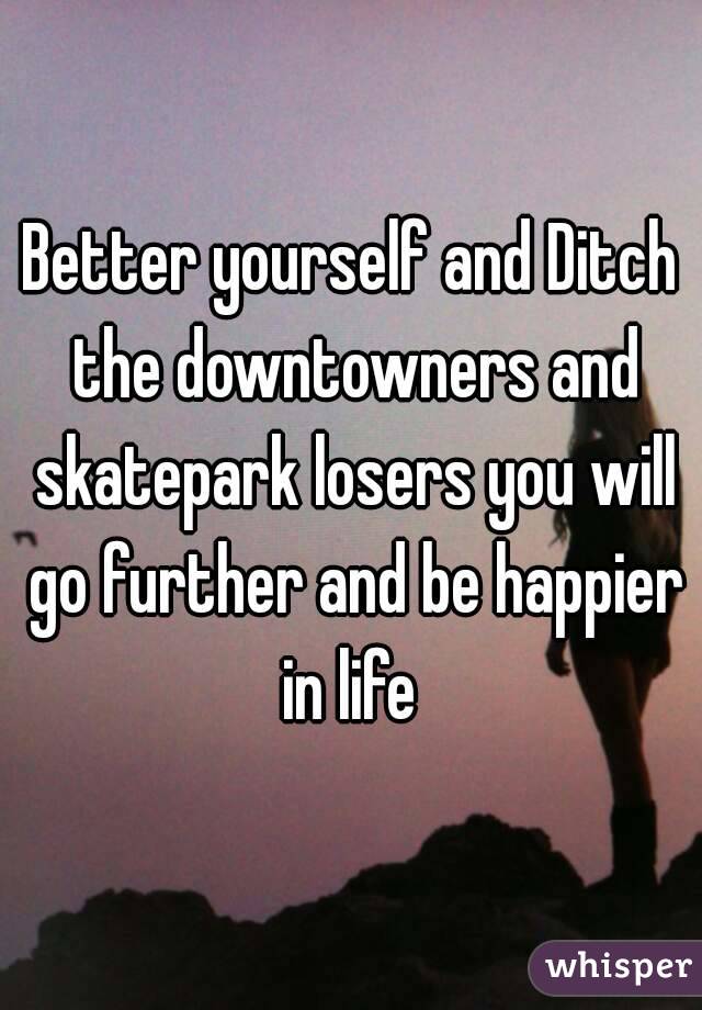 Better yourself and Ditch the downtowners and skatepark losers you will go further and be happier in life 