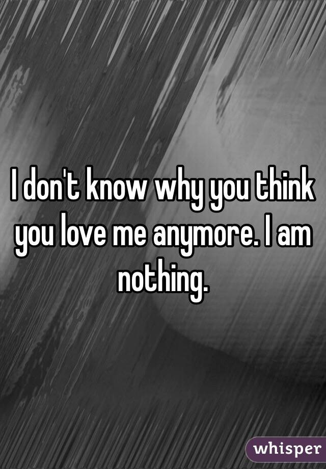I don't know why you think you love me anymore. I am nothing. 