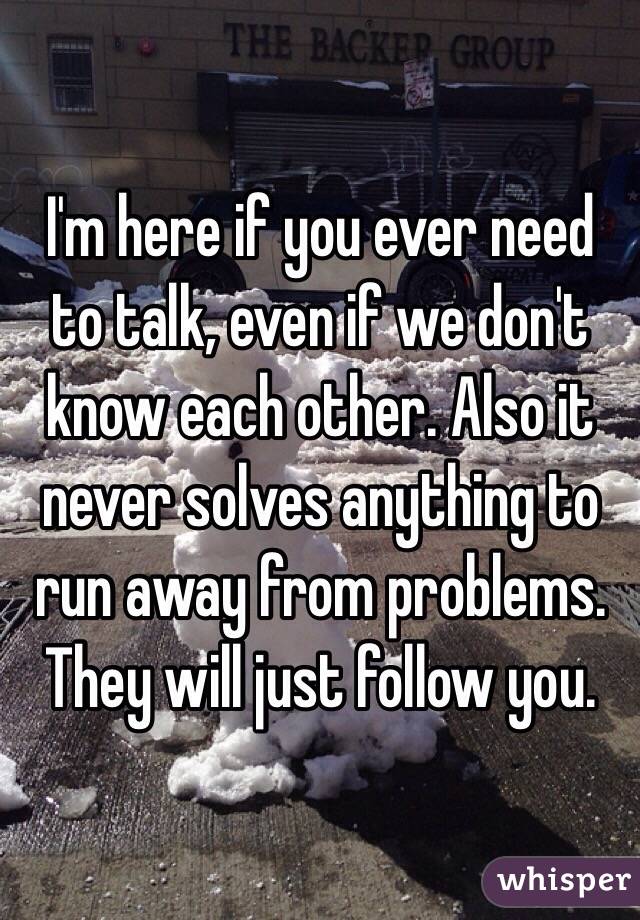 I'm here if you ever need to talk, even if we don't know each other. Also it never solves anything to run away from problems. They will just follow you. 