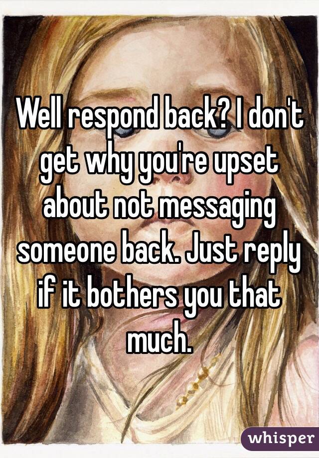 Well respond back? I don't get why you're upset about not messaging someone back. Just reply if it bothers you that much. 