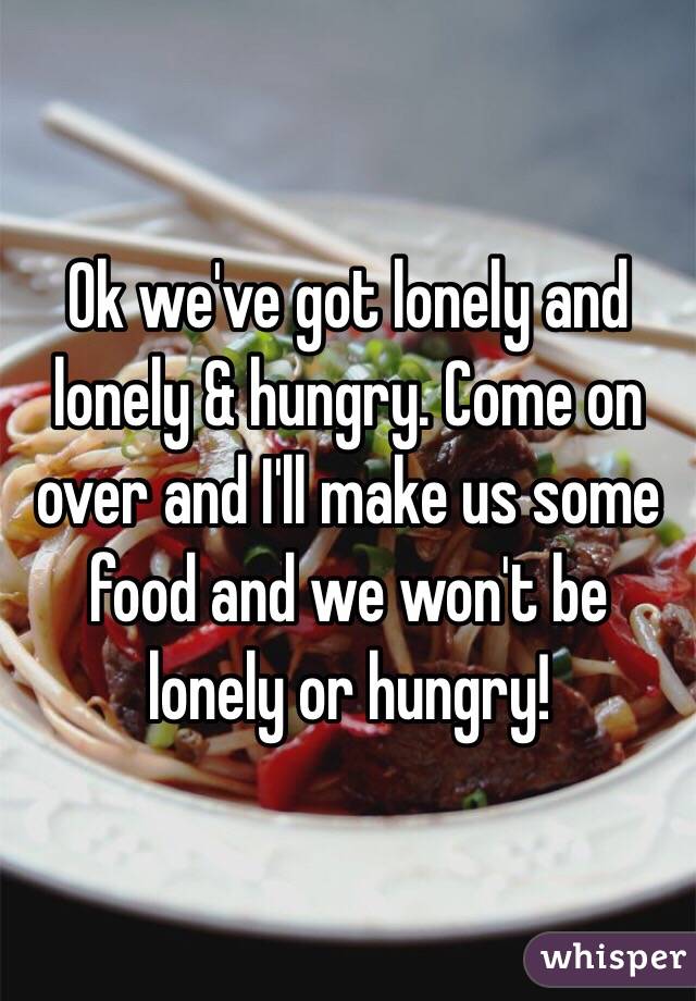 Ok we've got lonely and lonely & hungry. Come on over and I'll make us some food and we won't be lonely or hungry!