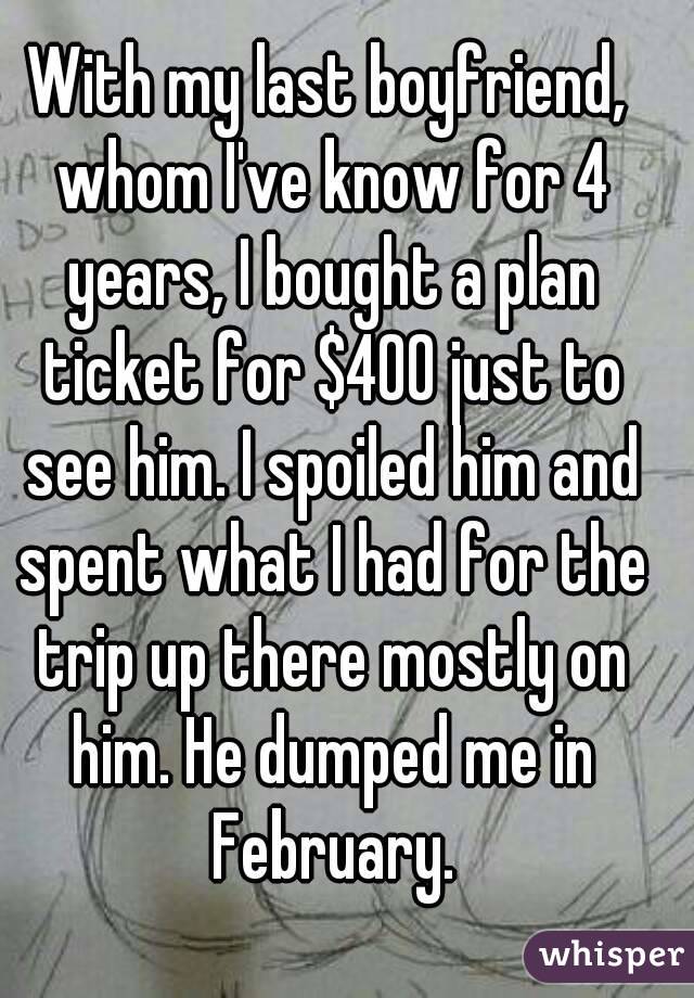 With my last boyfriend, whom I've know for 4 years, I bought a plan ticket for $400 just to see him. I spoiled him and spent what I had for the trip up there mostly on him. He dumped me in February.