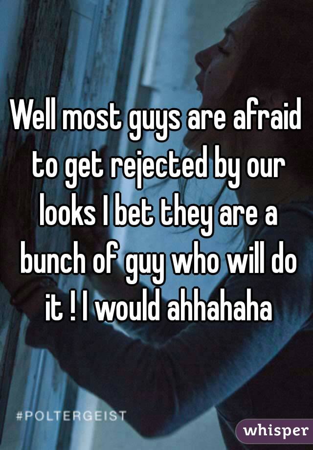 Well most guys are afraid to get rejected by our looks I bet they are a bunch of guy who will do it ! I would ahhahaha