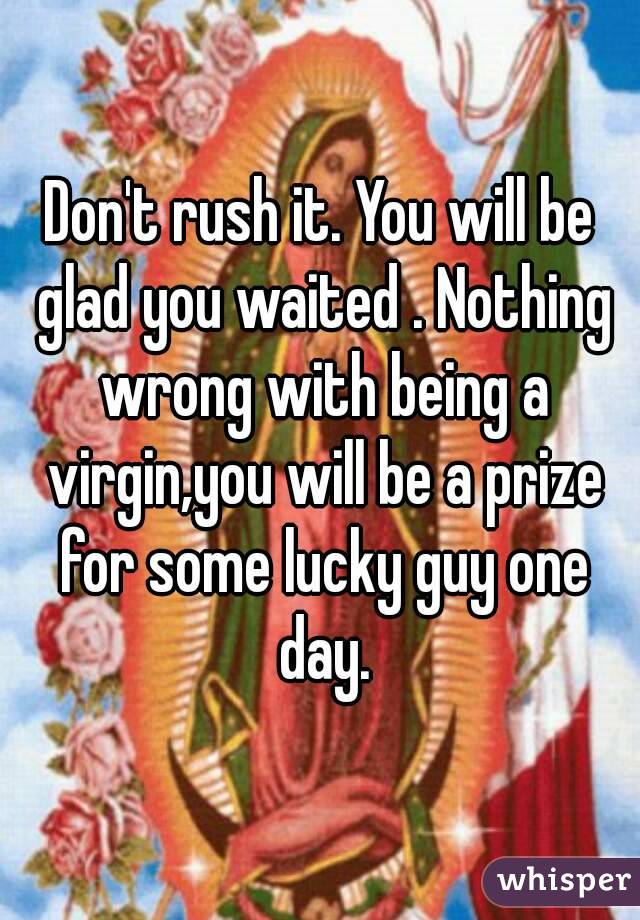 Don't rush it. You will be glad you waited . Nothing wrong with being a virgin,you will be a prize for some lucky guy one day.