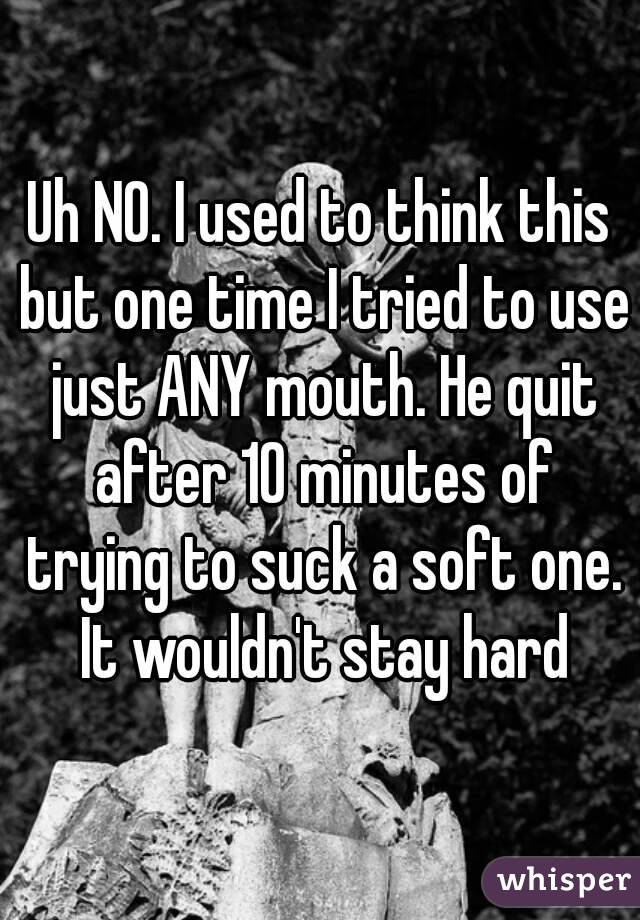 Uh NO. I used to think this but one time I tried to use just ANY mouth. He quit after 10 minutes of trying to suck a soft one. It wouldn't stay hard