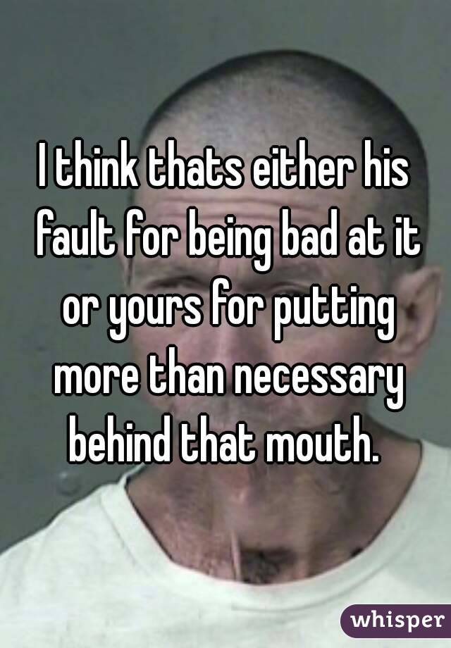 I think thats either his fault for being bad at it or yours for putting more than necessary behind that mouth. 