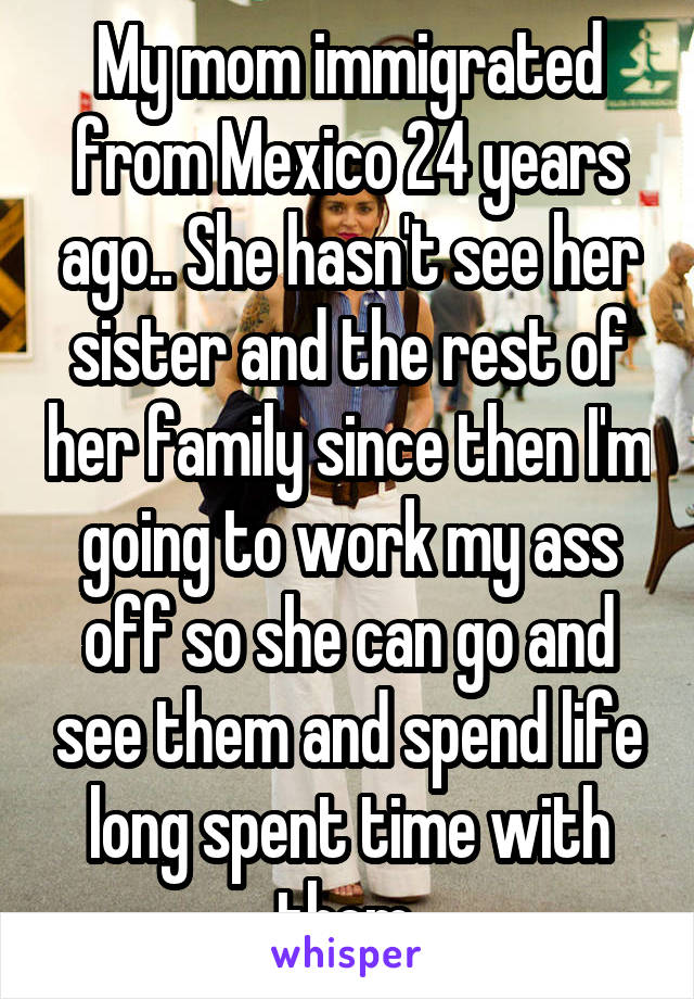 My mom immigrated from Mexico 24 years ago.. She hasn't see her sister and the rest of her family since then I'm going to work my ass off so she can go and see them and spend life long spent time with them 