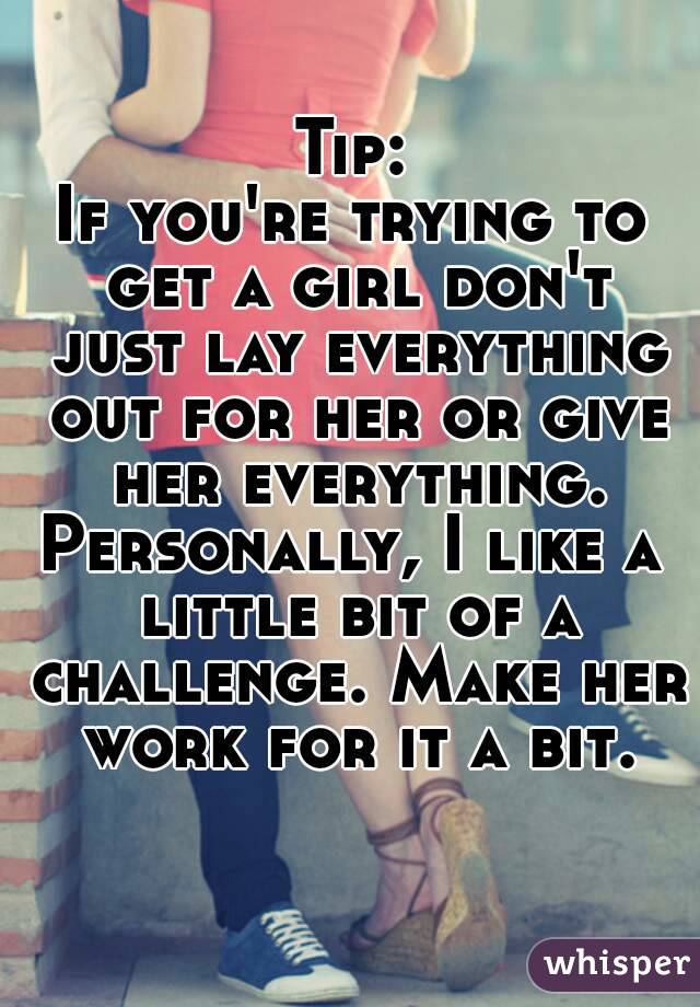 Tip:
If you're trying to get a girl don't just lay everything out for her or give her everything.
Personally, I like a little bit of a challenge. Make her work for it a bit.
 