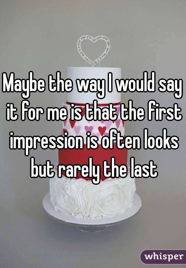 Maybe the way I would say it for me is that the first impression is often looks but rarely the last