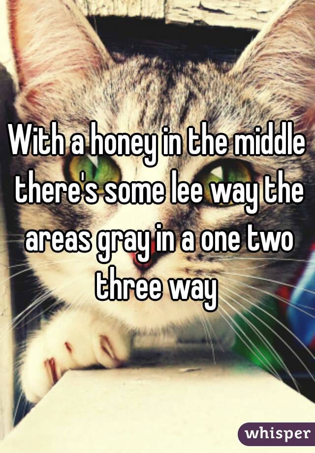 With a honey in the middle there's some lee way the areas gray in a one two three way 