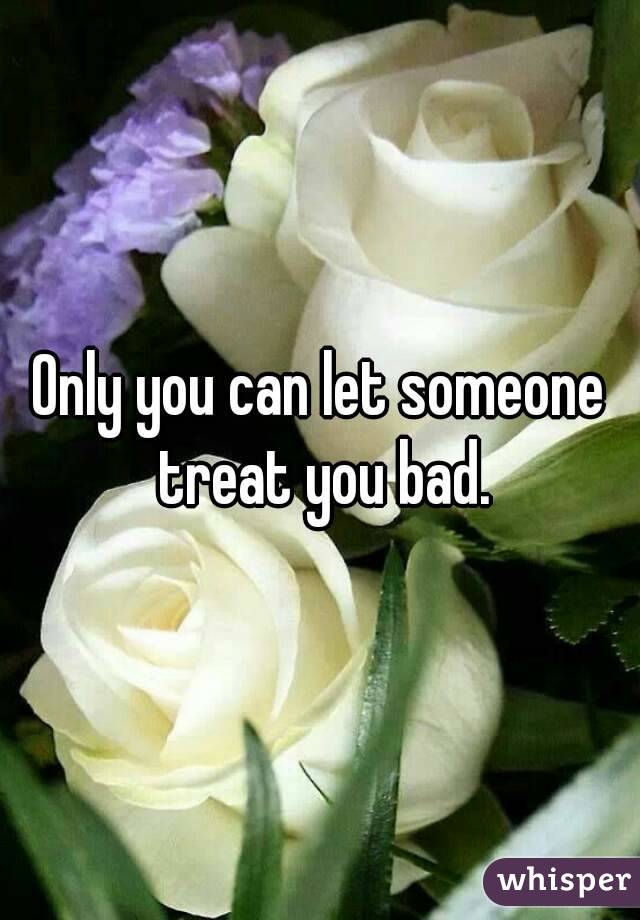 Only you can let someone treat you bad.