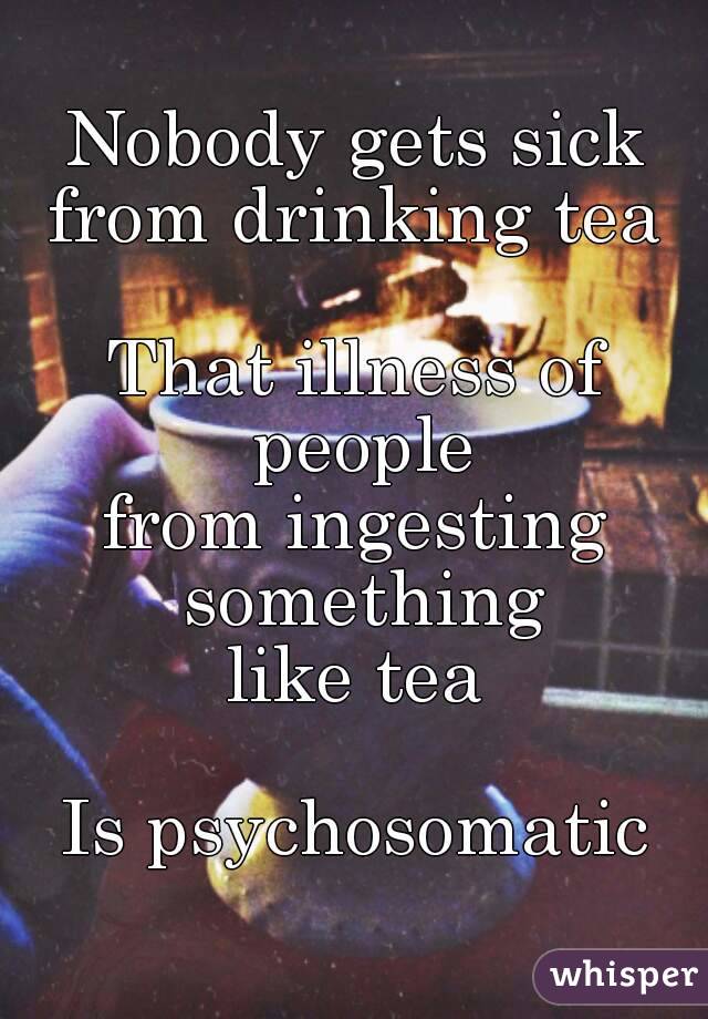 Nobody gets sick
from drinking tea

That illness of people
from ingesting something
like tea

Is psychosomatic