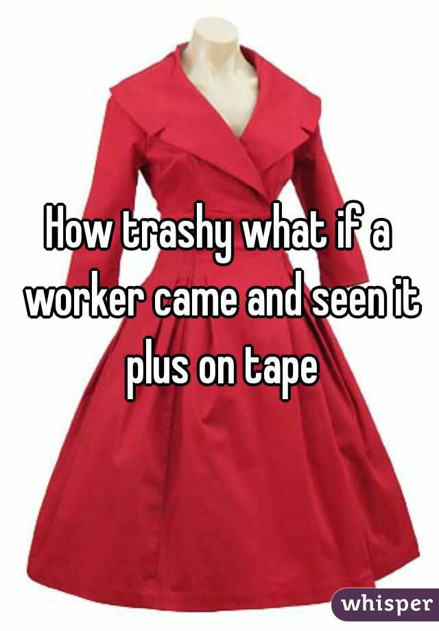 How trashy what if a worker came and seen it plus on tape