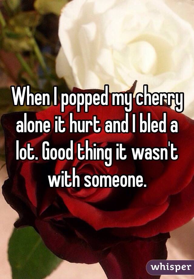 When I popped my cherry alone it hurt and I bled a lot. Good thing it wasn't with someone.