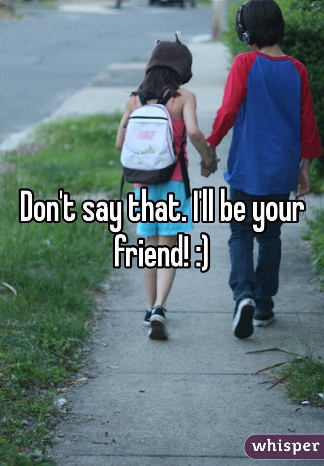 Don't say that. I'll be your friend! :)