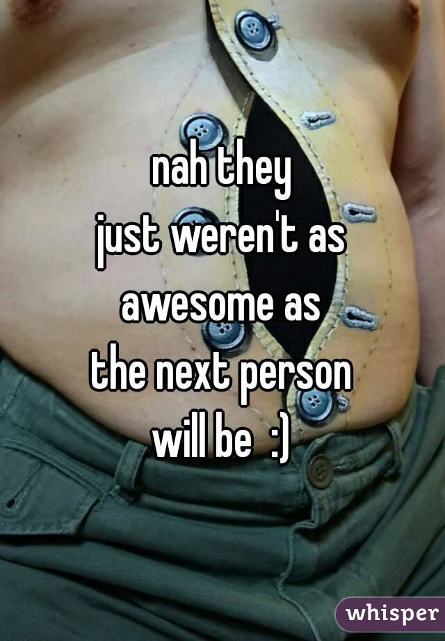 nah they
just weren't as
awesome as
the next person
will be  :)
