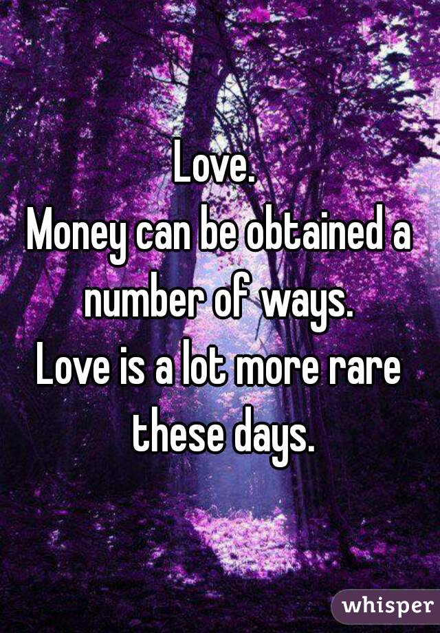 Love. 
Money can be obtained a number of ways. 
Love is a lot more rare these days.
