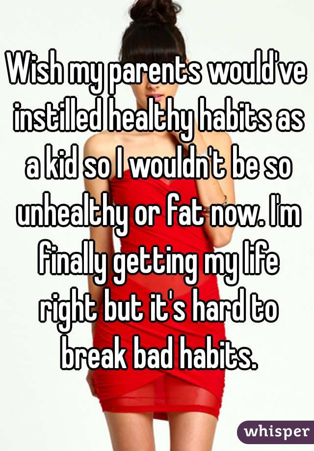 Wish my parents would've instilled healthy habits as a kid so I wouldn't be so unhealthy or fat now. I'm finally getting my life right but it's hard to break bad habits.