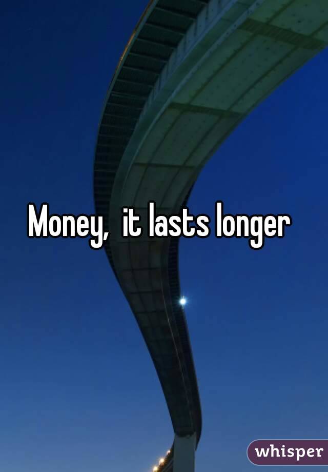 Money,  it lasts longer 
