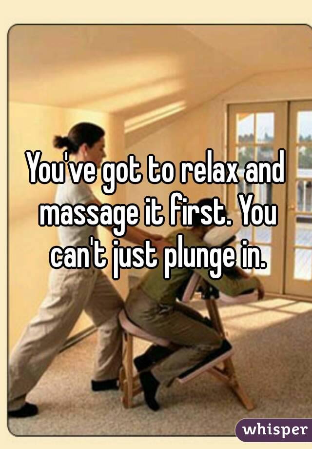 You've got to relax and massage it first. You can't just plunge in.